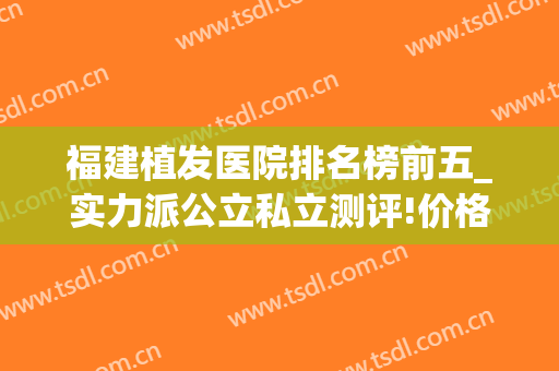 福建植发医院排名榜前五_实力派公立私立测评!价格高低一览(福建植发医院哪家医技术好)