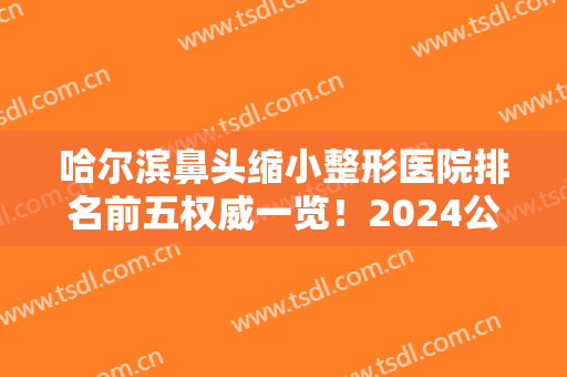 哈尔滨鼻头缩小整形医院排名前五权威一览！2024公立医美价格（价目）同步上线