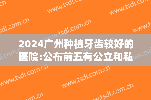 2024广州种植牙齿较好的医院:公布前五有公立和私立哦(广州哪个公立医院种植牙便宜又好)
