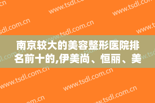 南京较大的美容整形医院排名前十的,伊美尚、恒丽、美立方排列前三(南京三甲美容整形医院排名)