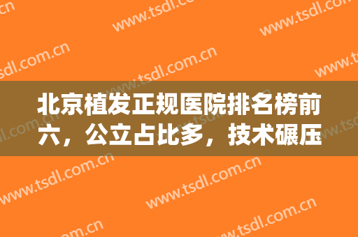 北京植发正规医院排名榜前六，公立占比多，技术碾压级来袭！(北京植发公认最好的医院)