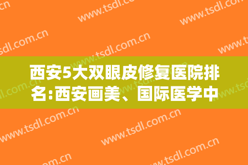 西安5大双眼皮修复医院排名:西安画美、国际医学中心、艺星在前三(西安双眼皮最好的整形医院)
