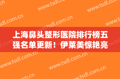 上海鼻头整形医院排行榜五强名单更新！伊莱美惊艳亮相_价目表一并曝光