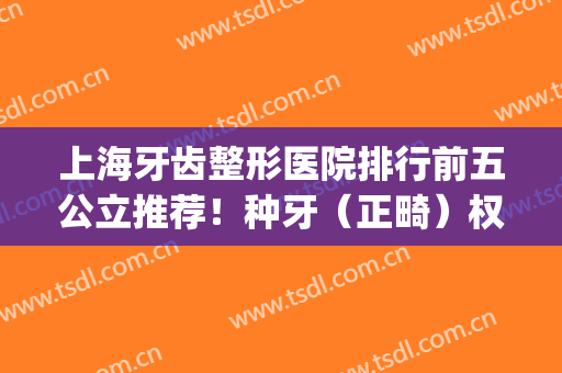 上海牙齿整形医院排行前五公立推荐！种牙（正畸）权威甄选_附价目表参考