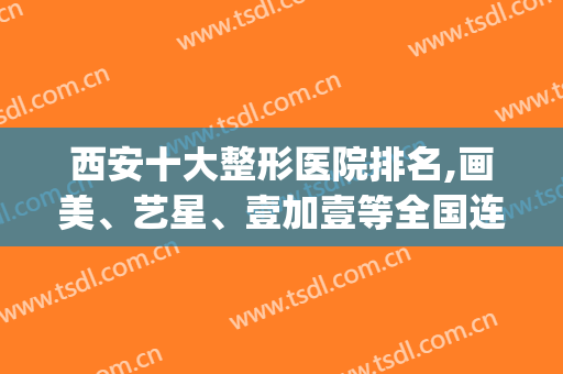 西安十大整形医院排名,画美、艺星、壹加壹等全国连锁机构占了前三(西安画美整形医院是连锁的吗)