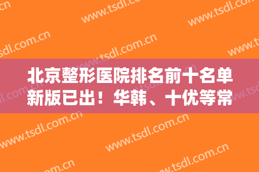 北京整形医院排名前十名单新版已出！华韩、十优等常驻医美10强榜单！(北京整形公立医院排名)