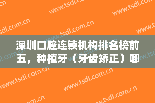 深圳口腔连锁机构排名榜前五，种植牙（牙齿矫正）哪家便宜又好？(深圳哪家矫正牙齿最好)