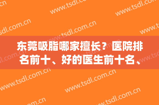 东莞吸脂哪家擅长？医院排名前十、好的医生前十名、价格齐反馈！(东莞吸脂好的医院是哪家)