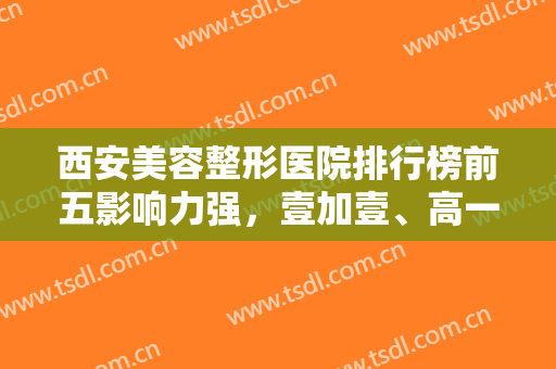 西安美容整形医院排行榜前五影响力强，壹加壹、高一生、画美等实力公认！