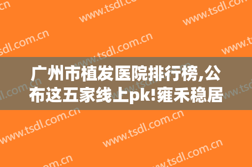 广州市植发医院排行榜,公布这五家线上pk!雍禾稳居第一!(广州十大植发医院价目表)