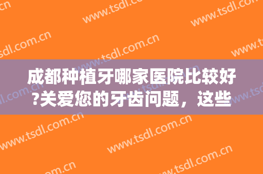 成都种植牙哪家医院比较好?关爱您的牙齿问题，这些医院是专业的！(成都哪家医院种植牙便宜又好)