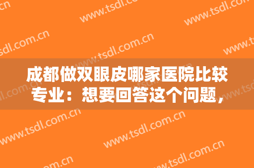 成都做双眼皮哪家医院比较专业：想要回答这个问题，看看这份榜单就好了！