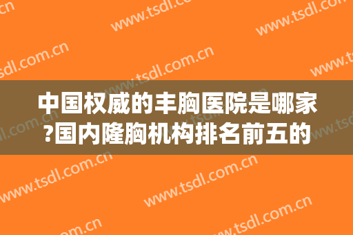 中国权威的丰胸医院是哪家?国内隆胸机构排名前五的有哪些?(国内隆胸手术医院排名)
