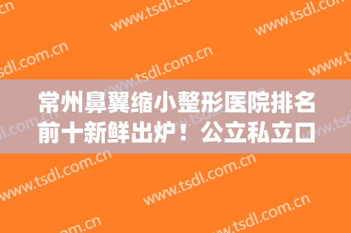 常州鼻翼缩小整形医院排名前十新鲜出炉！公立私立口碑横评_前三神秘揭晓