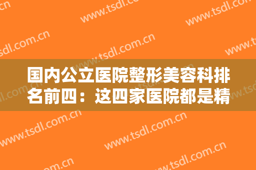 国内公立医院整形美容科排名前四：这四家医院都是精品医院，值得您信赖！