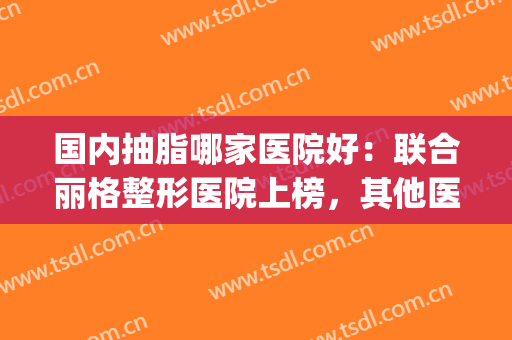 国内抽脂哪家医院好：联合丽格整形医院上榜，其他医院都是哪些？(哪一家吸脂医院好)