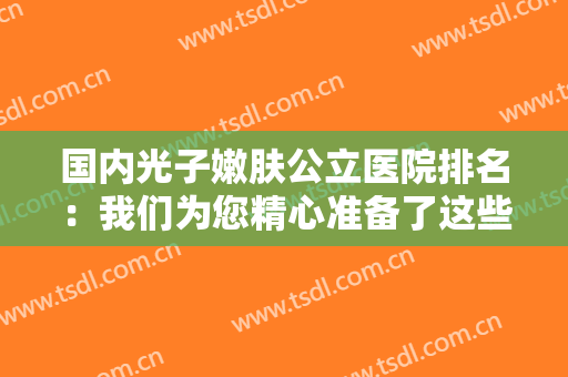 国内光子嫩肤公立医院排名：我们为您精心准备了这些医院的信息，不妨来看看吧！