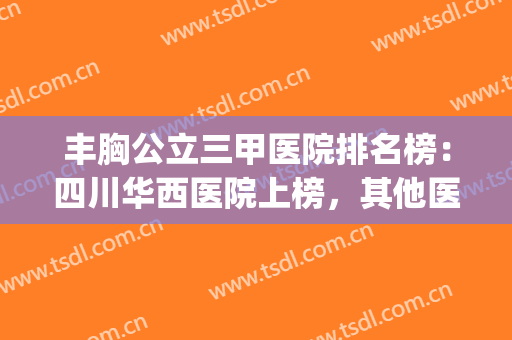 丰胸公立三甲医院排名榜：四川华西医院上榜，其他医院都是哪些？(四川华西医院是三甲医院吗)