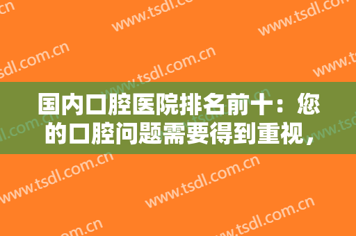 国内口腔医院排名前十：您的口腔问题需要得到重视，不妨找这些医院来帮你！