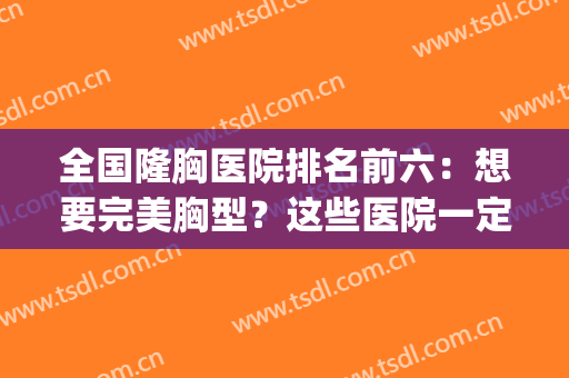 全国隆胸医院排名前六：想要完美胸型？这些医院一定能帮到你！(隆胸医院排行)