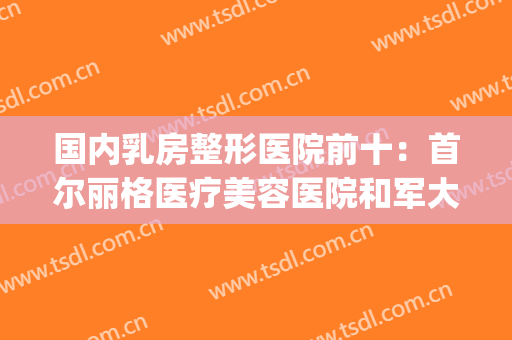 国内乳房整形医院前十：首尔丽格医疗美容医院和军大整形医院上榜(韩国胸部整形医院排名)