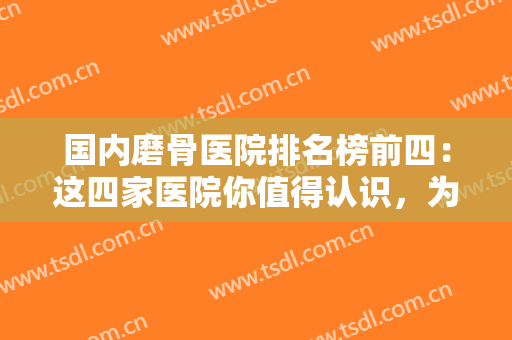 国内磨骨医院排名榜前四：这四家医院你值得认识，为您的磨骨整形提供帮助！
