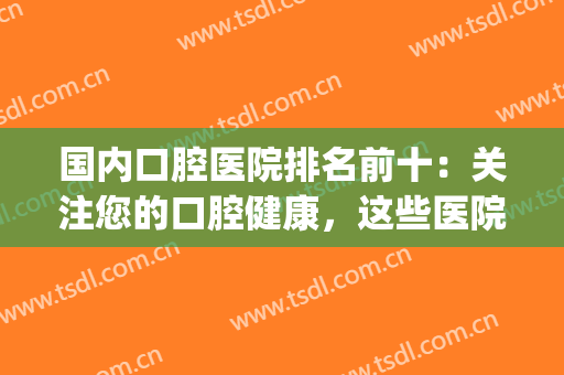 国内口腔医院排名前十：关注您的口腔健康，这些医院来看看吧！(口腔 医院排名)