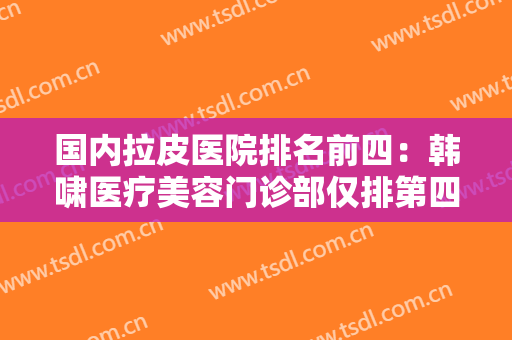 国内拉皮医院排名前四：韩啸医疗美容门诊部仅排第四，其他医院都是哪些？