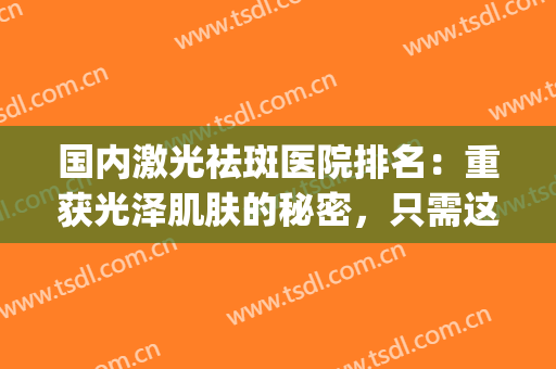国内激光祛斑医院排名：重获光泽肌肤的秘密，只需这一步！(医院激光祛斑哪家好)