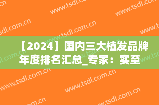 【2024】国内三大植发品牌年度排名汇总_专家：实至名归的排序(国内最好植发)