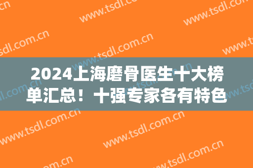 2024上海磨骨医生十大榜单汇总！十强专家各有特色！口碑擅长对比~(上海磨骨医院医生前三)