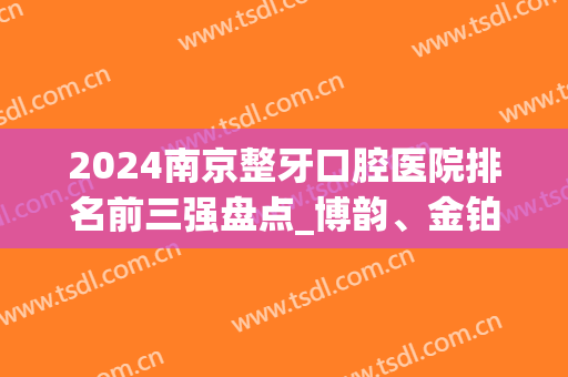 2024南京整牙口腔医院排名前三强盘点_博韵、金铂利无悬念入围(南京哪家牙科整形医院比较好)