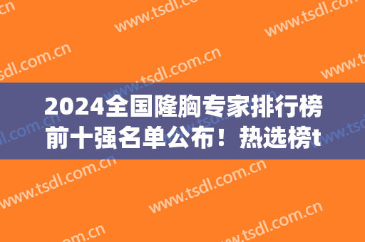 2024全国隆胸专家排行榜前十强名单公布！热选榜top10谁更胜一筹？(中国隆胸人数)