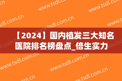 【2024】国内植发三大知名医院排名榜盘点_倍生实力强势崛起(植发全国排名前十医院)