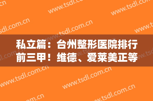 私立篇：台州整形医院排行前三甲！维德、爱莱美正等双眼皮案例公示！(浙江台州口碑好的整形医院)