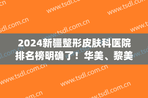 2024新疆整形皮肤科医院排名榜明确了！华美、黎美你都知道吗(新疆最好的美容整形医院)