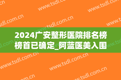 2024广安整形医院排名榜榜首已确定_阿蓝医美入围（附案例）(广安阿蓝整形美容医院)