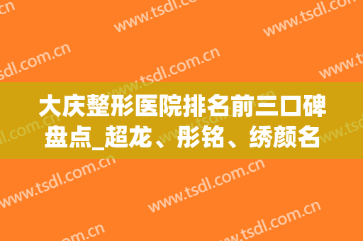 大庆整形医院排名前三口碑盘点_超龙、彤铭、绣颜名次在线查询(大庆彤铭医疗美容医院)