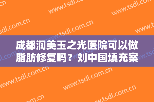 成都润美玉之光医院可以做脂肪修复吗？刘中国填充案例、口碑及价格对比