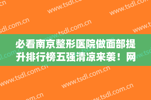 必看南京整形医院做面部提升排行榜五强清凉来袭！网友：速来围观~(南京正规整容医院排名榜)