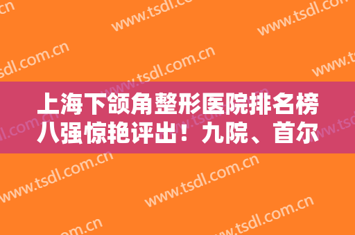 上海下颌角整形医院排名榜八强惊艳评出！九院、首尔丽格哪家好？专家解读超详细！