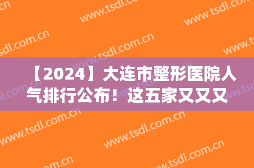 【2024】大连市整形医院人气排行公布！这五家又又又凭出色果上榜了~(大连最大的整容医院)