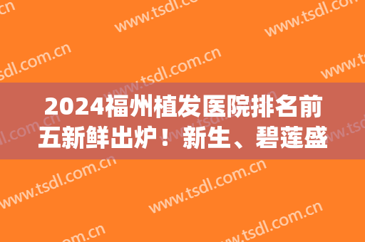 2024福州植发医院排名前五新鲜出炉！新生、碧莲盛哪个好？优缺点公布(泉州碧莲盛植发医院)