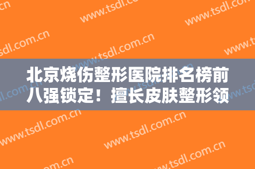 北京烧伤整形医院排名榜前八强锁定！擅长皮肤整形领域！祛疤、祛斑价格不贵