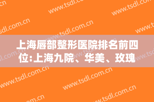 上海唇部整形医院排名前四位:上海九院、华美、玫瑰等,看第四是谁?(上海嘴唇整形医院最好)