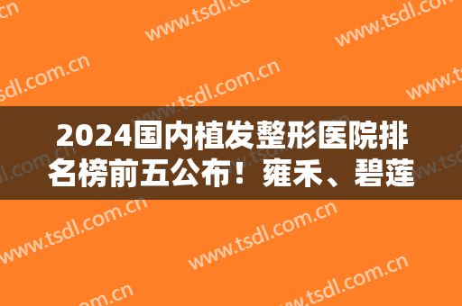 2024国内植发整形医院排名榜前五公布！雍禾、碧莲盛口碑（价目）揭晓了