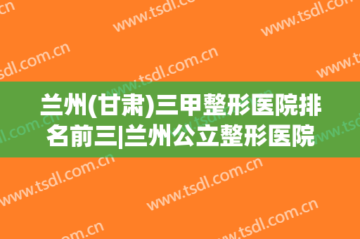 兰州(甘肃)三甲整形医院排名前三|兰州公立整形医院排行榜