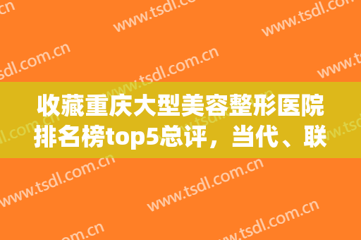 收藏重庆大型美容整形医院排名榜top5总评，当代、联合丽格锁定前三！(重庆前五名整形医院)
