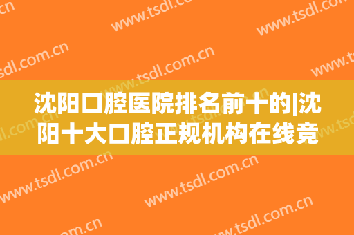 沈阳口腔医院排名前十的|沈阳十大口腔正规机构在线竞争前三(沈阳市哪个口腔医院好)