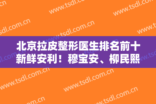 北京拉皮整形医生排名前十新鲜安利！穆宝安、柳民熙、赵延勇反馈无差评！